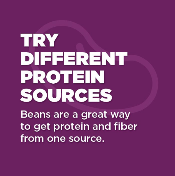 Try different protein sources. Beans are a great way to get protein and fiber from one source.
